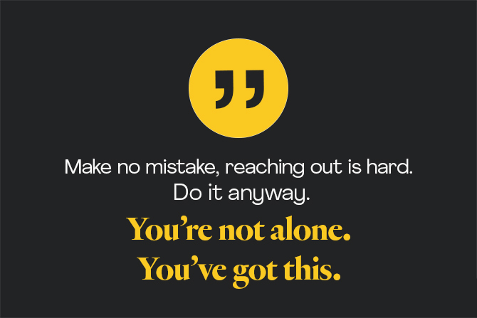 Make no mistake, reaching out is hard. Do it anyway. You're not alone. You've got this. 